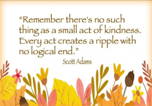 Word-art that says "Remember there's no such thing as a small act of kindness. Every act creates a ripple with no logical end." -Scott Adams