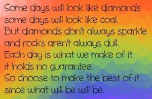 Word-art that says "Some days will look like diamonds, some days will look like coal. But diamonds don't always sparkle and rocks aren't always dull. Each day is what we make of it; it holds no guarantee. So choose to make the best of it since what will be will be."