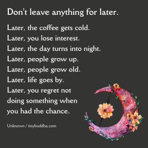 Word-art that says, "Don't leave anything for later. Later, the coffee gets cold. Later, you lose interest. Later, the day turns into night. Later, people grow up. Later, people grow old. Later, life goes by. Later, you regret not doing something when you had the chance."