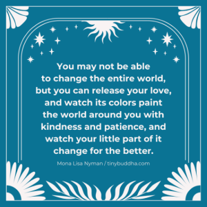 Word-art that says, "You may not be able to change the entire world, but you can release your love, and watch its colors paint the world around you with kindness and patience, and watch your little part of it change for the better."