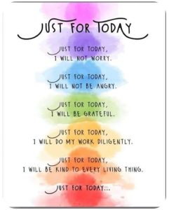 Word-art that says, "Just for Today: Just for today, I will not worry. Just for today, I will not be angry. Just for today, I will be grateful. Just for today, I will do my work diligently. Just for today, I will be kind to every living thing. Just for today..."